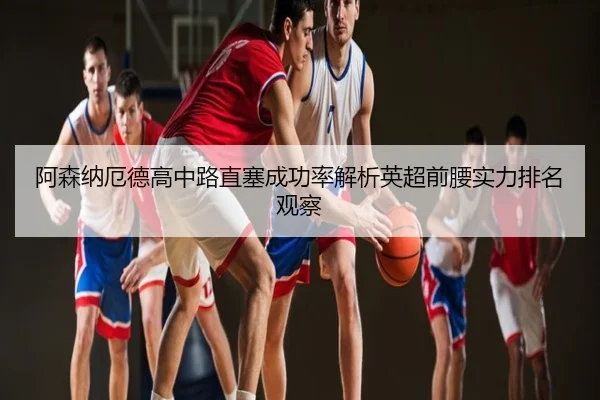 阿森纳厄德高中路直塞成功率解析英超前腰实力排名观察