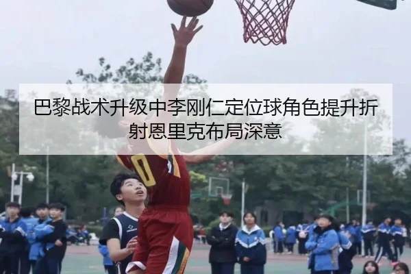 巴黎战术升级中李刚仁定位球角色提升折射恩里克布局深意